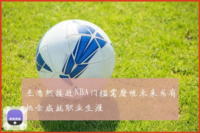 王浩然接近NBA门槛需磨练未来或有机会成就职业生涯