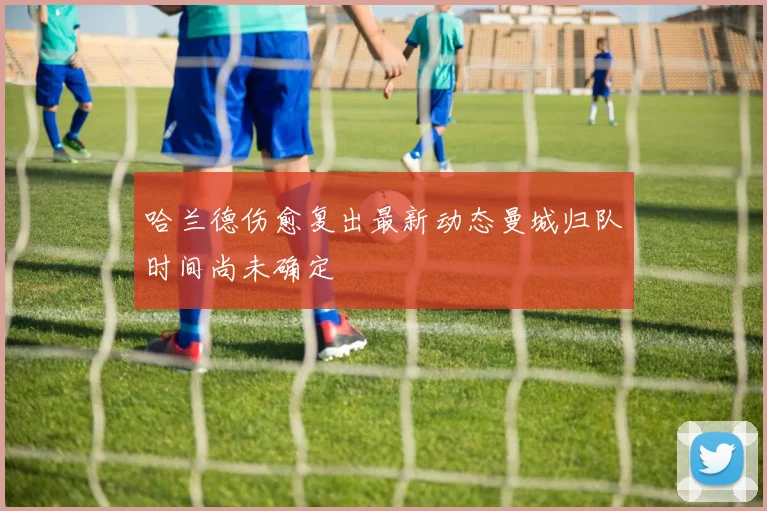 哈兰德伤愈复出最新动态曼城归队时间尚未确定