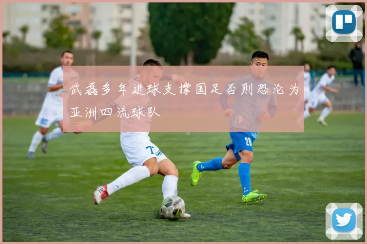 武磊多年进球支撑国足否则恐沦为亚洲四流球队
