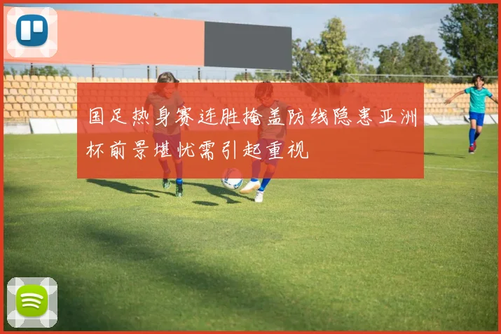 国足热身赛连胜掩盖防线隐患亚洲杯前景堪忧需引起重视