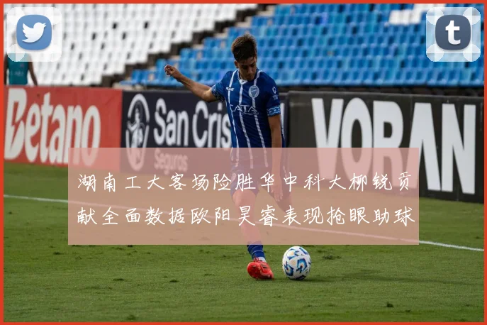 湖南工大客场险胜华中科大柳锐贡献全面数据欧阳昊睿表现抢眼助球队取胜