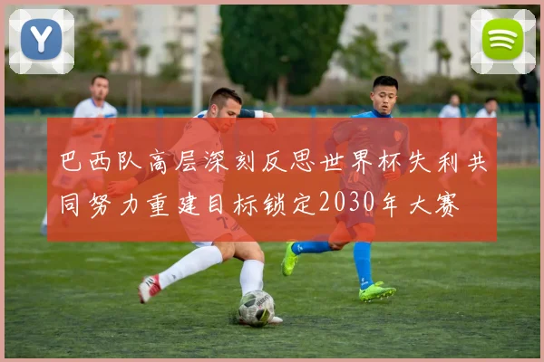巴西队高层深刻反思世界杯失利共同努力重建目标锁定2030年大赛
