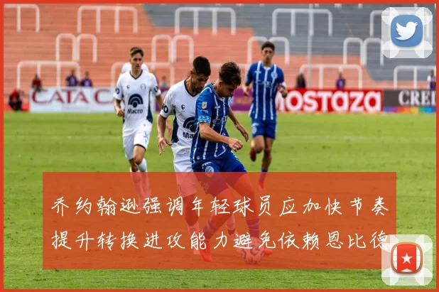 乔约翰逊强调年轻球员应加快节奏提升转换进攻能力避免依赖恩比德阵地战