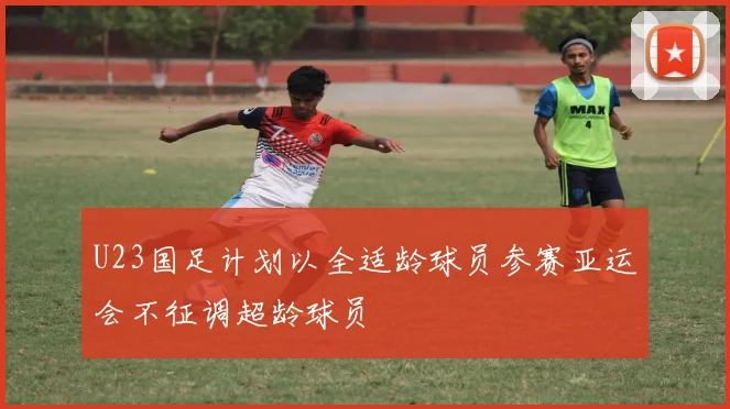 U23国足计划以全适龄球员参赛亚运会不征调超龄球员
