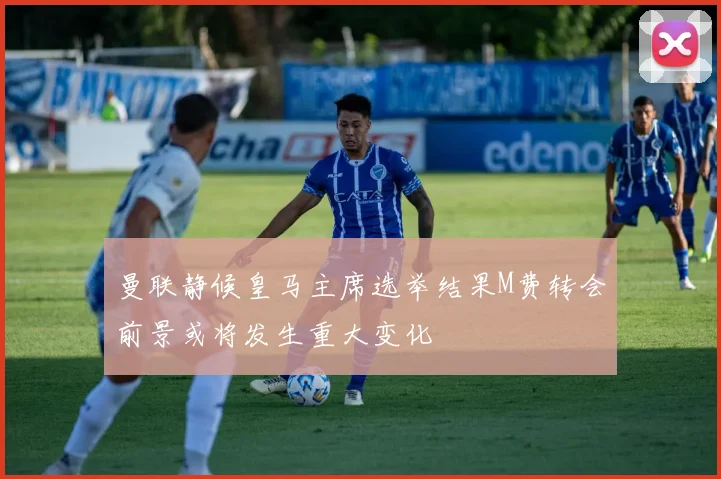 曼联静候皇马主席选举结果M费转会前景或将发生重大变化