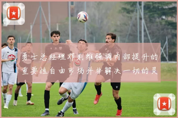 勇士总经理邓利维强调内部提升的重要性自由市场并非解决一切的灵丹妙药