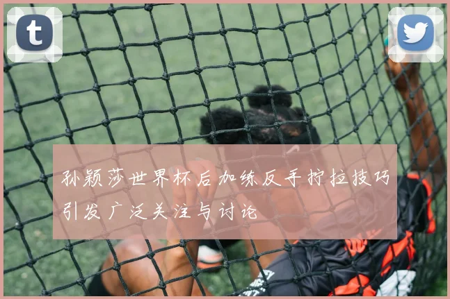 孙颖莎世界杯后加练反手拧拉技巧引发广泛关注与讨论