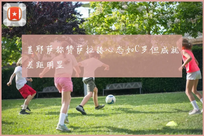 基耶萨称赞萨拉赫心态如C罗但成就差距明显